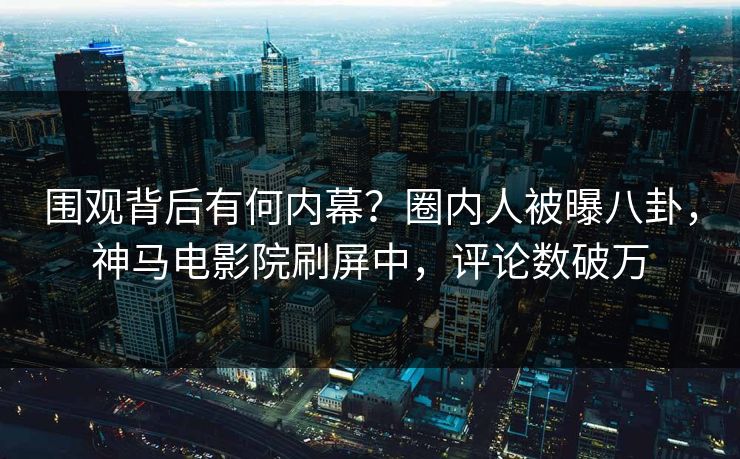 围观背后有何内幕？圈内人被曝八卦，神马电影院刷屏中，评论数破万