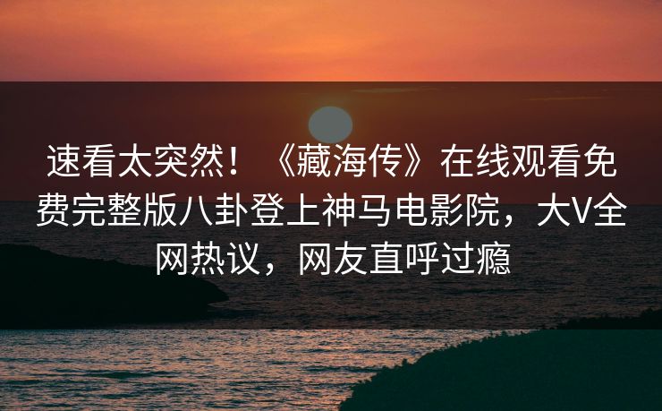 速看太突然！《藏海传》在线观看免费完整版八卦登上神马电影院，大V全网热议，网友直呼过瘾