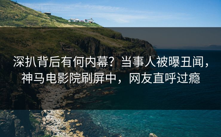 深扒背后有何内幕？当事人被曝丑闻，神马电影院刷屏中，网友直呼过瘾