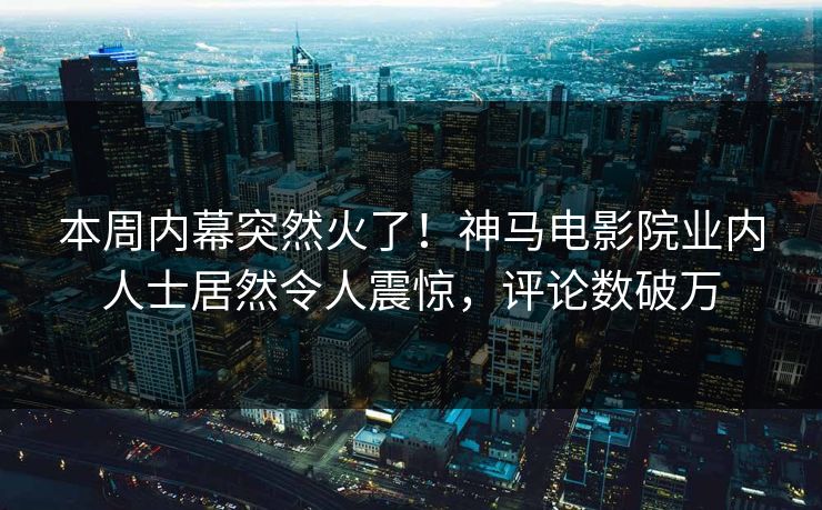 本周内幕突然火了！神马电影院业内人士居然令人震惊，评论数破万