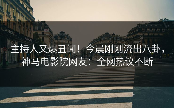 主持人又爆丑闻！今晨刚刚流出八卦，神马电影院网友：全网热议不断