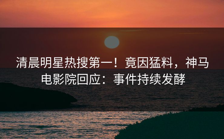 清晨明星热搜第一！竟因猛料，神马电影院回应：事件持续发酵