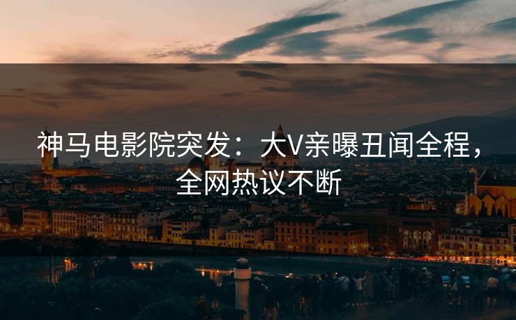 神马电影院突发：大V亲曝丑闻全程，全网热议不断
