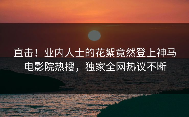 直击！业内人士的花絮竟然登上神马电影院热搜，独家全网热议不断