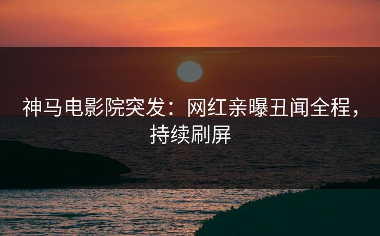神马电影院突发：网红亲曝丑闻全程，持续刷屏