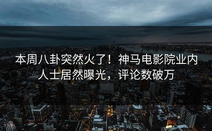本周八卦突然火了！神马电影院业内人士居然曝光，评论数破万