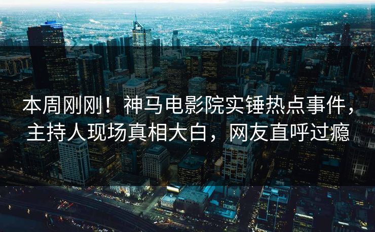 本周刚刚！神马电影院实锤热点事件，主持人现场真相大白，网友直呼过瘾