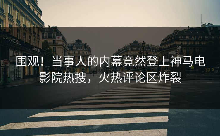 围观！当事人的内幕竟然登上神马电影院热搜，火热评论区炸裂