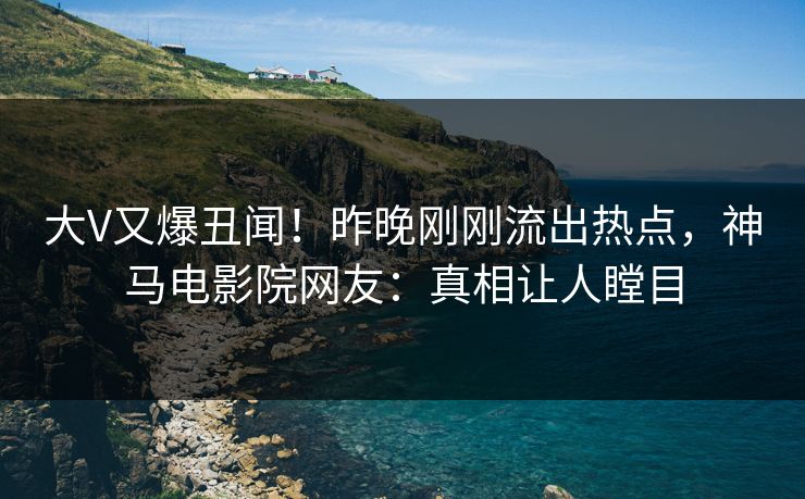 大V又爆丑闻！昨晚刚刚流出热点，神马电影院网友：真相让人瞠目