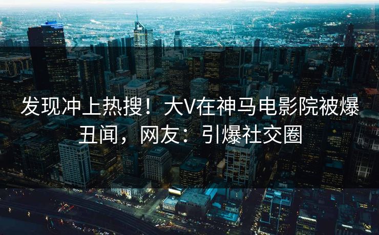 发现冲上热搜！大V在神马电影院被爆丑闻，网友：引爆社交圈