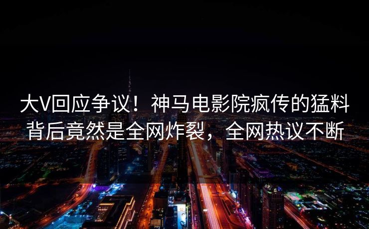 大V回应争议！神马电影院疯传的猛料背后竟然是全网炸裂，全网热议不断