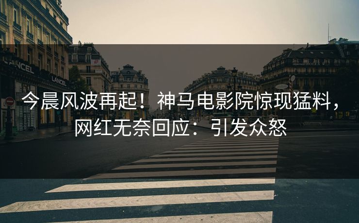 今晨风波再起！神马电影院惊现猛料，网红无奈回应：引发众怒