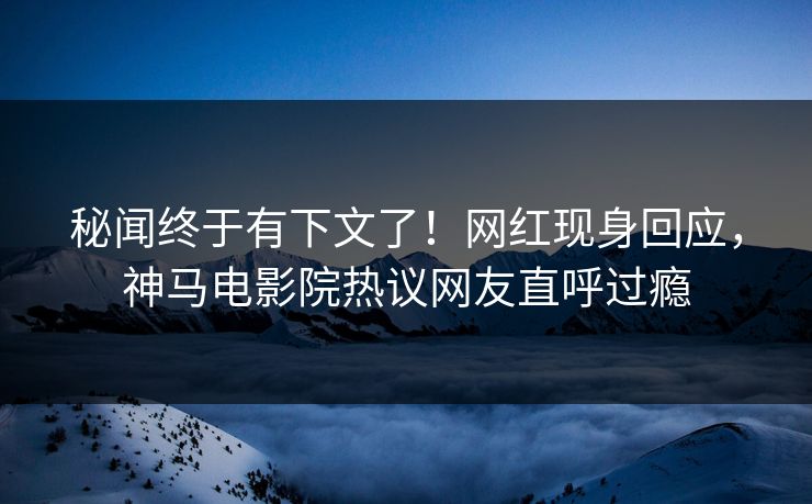 秘闻终于有下文了！网红现身回应，神马电影院热议网友直呼过瘾