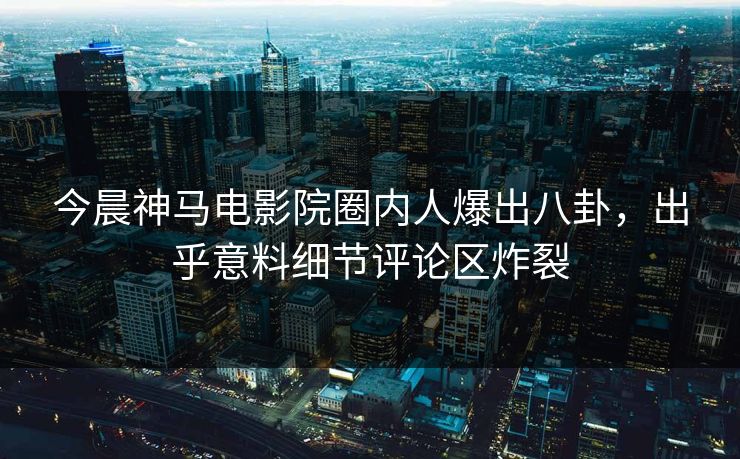 今晨神马电影院圈内人爆出八卦，出乎意料细节评论区炸裂