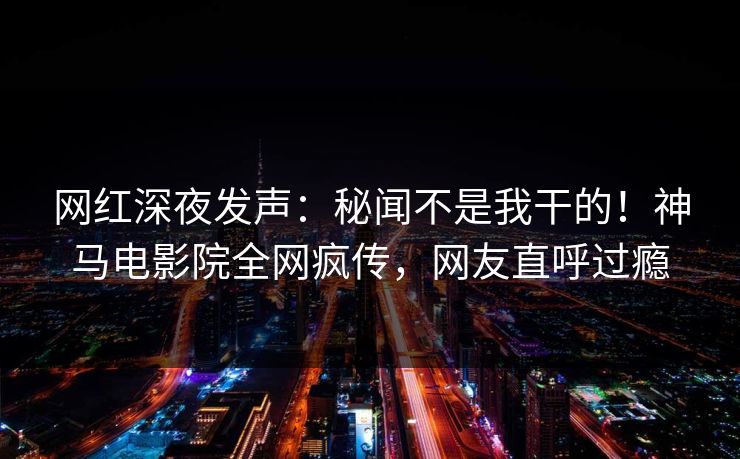 网红深夜发声：秘闻不是我干的！神马电影院全网疯传，网友直呼过瘾