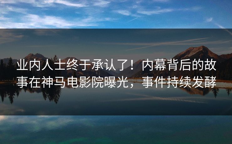 业内人士终于承认了！内幕背后的故事在神马电影院曝光，事件持续发酵