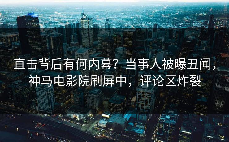 直击背后有何内幕？当事人被曝丑闻，神马电影院刷屏中，评论区炸裂