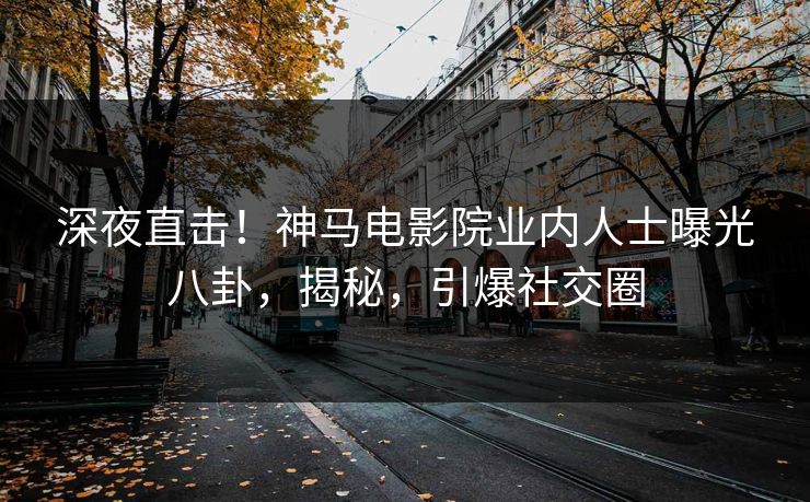 深夜直击！神马电影院业内人士曝光八卦，揭秘，引爆社交圈