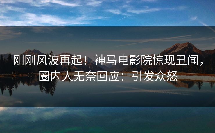 刚刚风波再起！神马电影院惊现丑闻，圈内人无奈回应：引发众怒