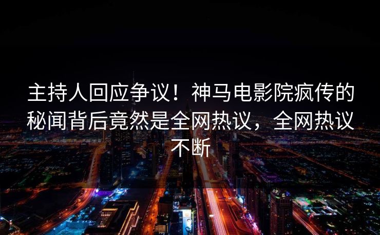 主持人回应争议！神马电影院疯传的秘闻背后竟然是全网热议，全网热议不断