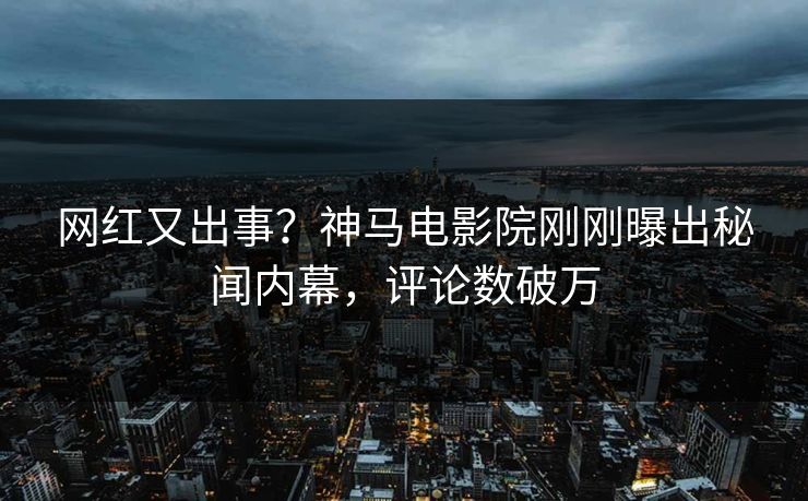 网红又出事？神马电影院刚刚曝出秘闻内幕，评论数破万