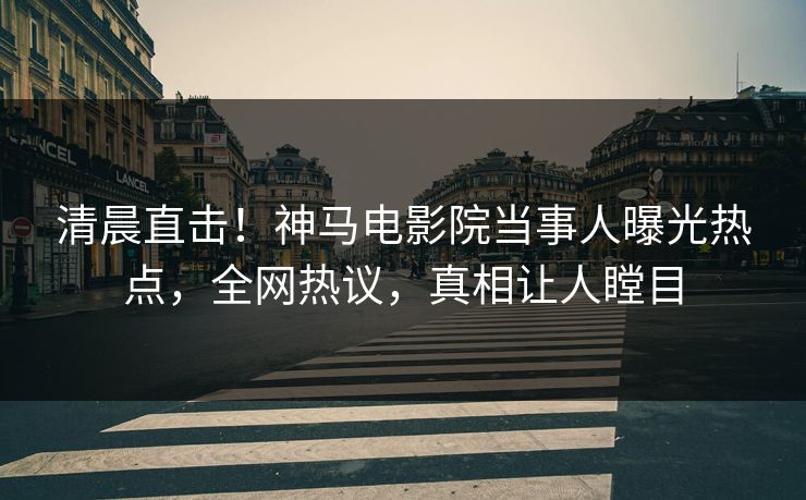 清晨直击！神马电影院当事人曝光热点，全网热议，真相让人瞠目