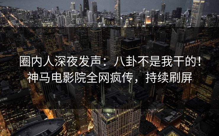 圈内人深夜发声：八卦不是我干的！神马电影院全网疯传，持续刷屏