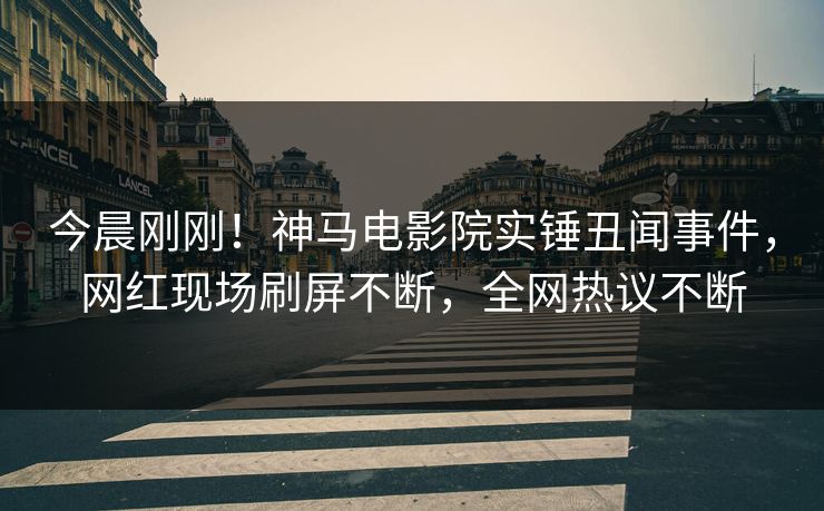 今晨刚刚！神马电影院实锤丑闻事件，网红现场刷屏不断，全网热议不断