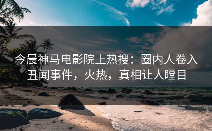 今晨神马电影院上热搜：圈内人卷入丑闻事件，火热，真相让人瞠目