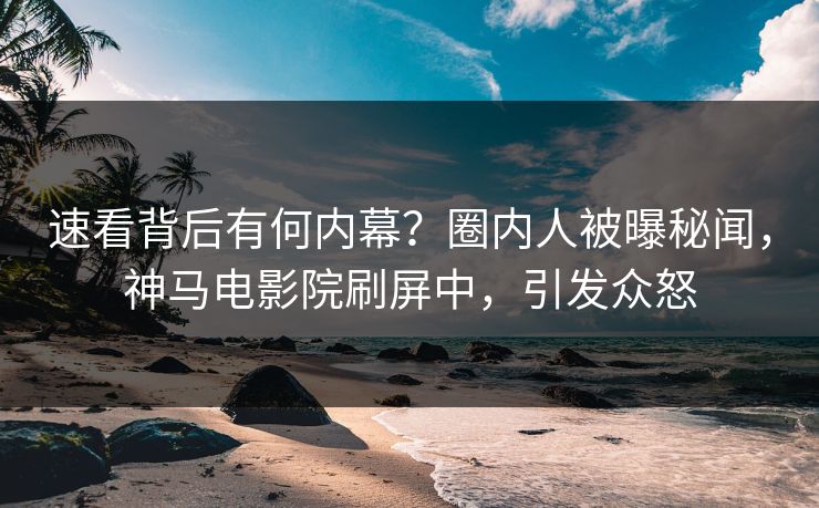 速看背后有何内幕？圈内人被曝秘闻，神马电影院刷屏中，引发众怒
