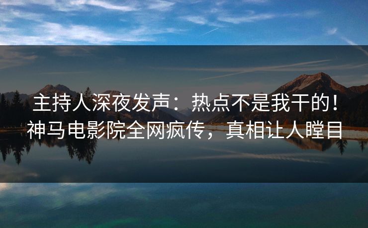主持人深夜发声：热点不是我干的！神马电影院全网疯传，真相让人瞠目