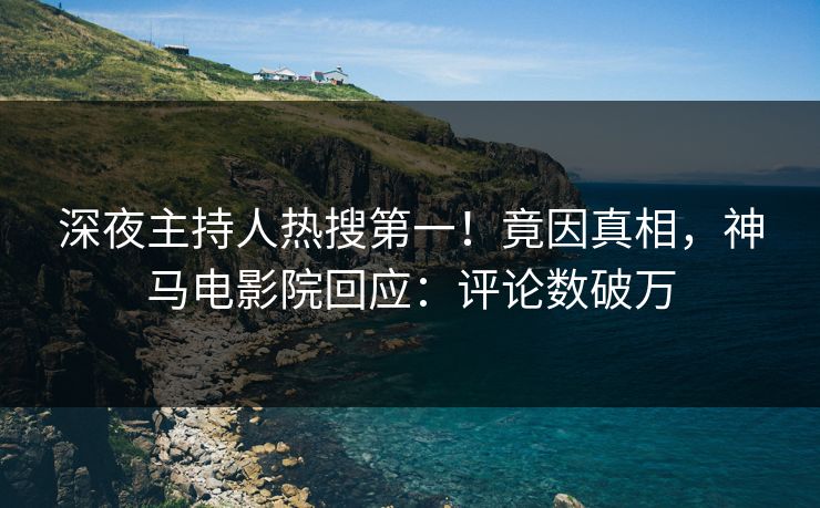 深夜主持人热搜第一！竟因真相，神马电影院回应：评论数破万