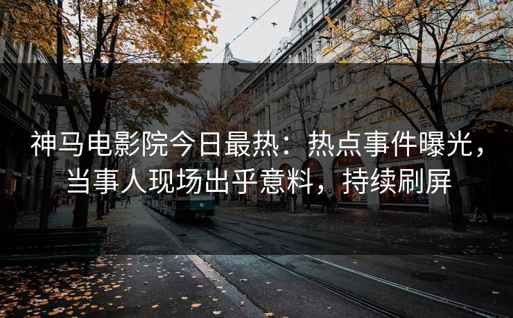 神马电影院今日最热：热点事件曝光，当事人现场出乎意料，持续刷屏