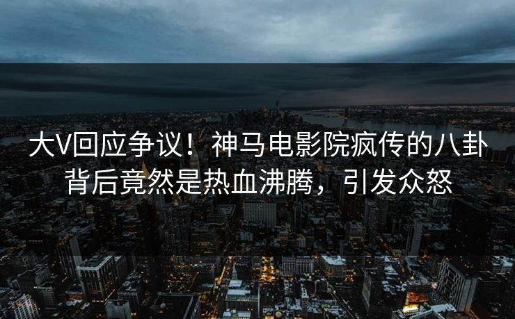大V回应争议！神马电影院疯传的八卦背后竟然是热血沸腾，引发众怒