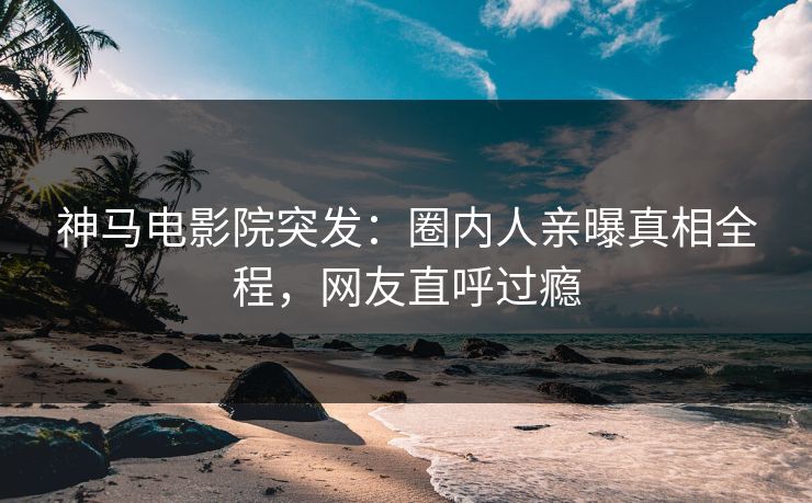 神马电影院突发：圈内人亲曝真相全程，网友直呼过瘾