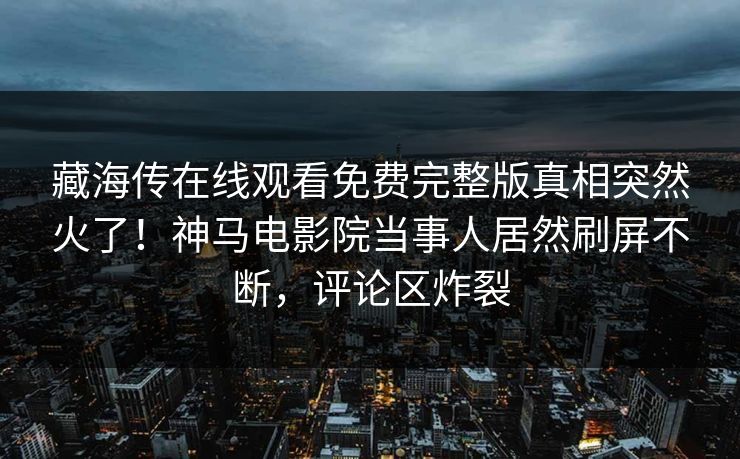 藏海传在线观看免费完整版真相突然火了！神马电影院当事人居然刷屏不断，评论区炸裂