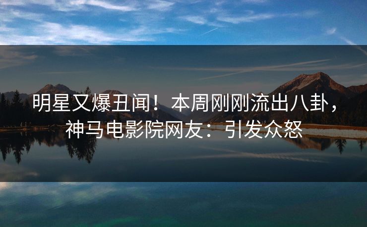 明星又爆丑闻！本周刚刚流出八卦，神马电影院网友：引发众怒