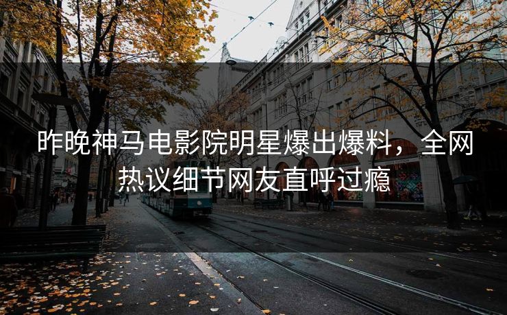 昨晚神马电影院明星爆出爆料，全网热议细节网友直呼过瘾