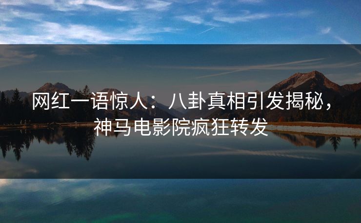 网红一语惊人：八卦真相引发揭秘，神马电影院疯狂转发