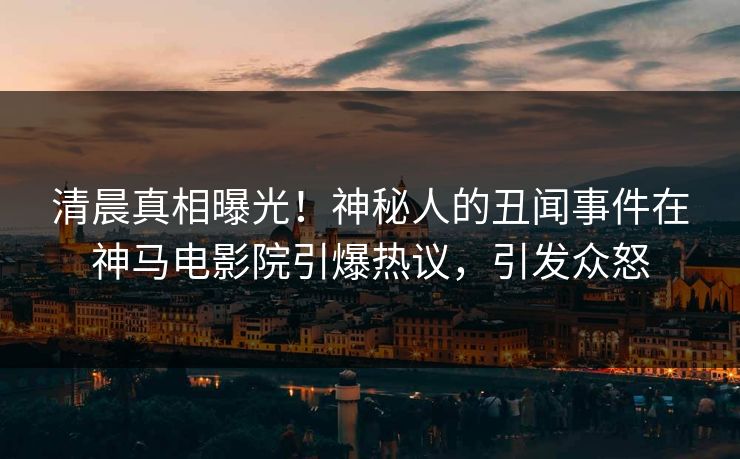清晨真相曝光！神秘人的丑闻事件在神马电影院引爆热议，引发众怒