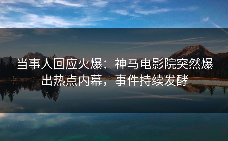 当事人回应火爆：神马电影院突然爆出热点内幕，事件持续发酵