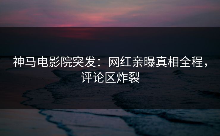 神马电影院突发：网红亲曝真相全程，评论区炸裂