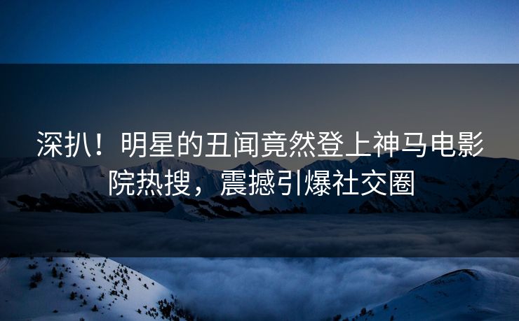 深扒！明星的丑闻竟然登上神马电影院热搜，震撼引爆社交圈