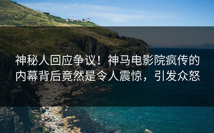 神秘人回应争议！神马电影院疯传的内幕背后竟然是令人震惊，引发众怒
