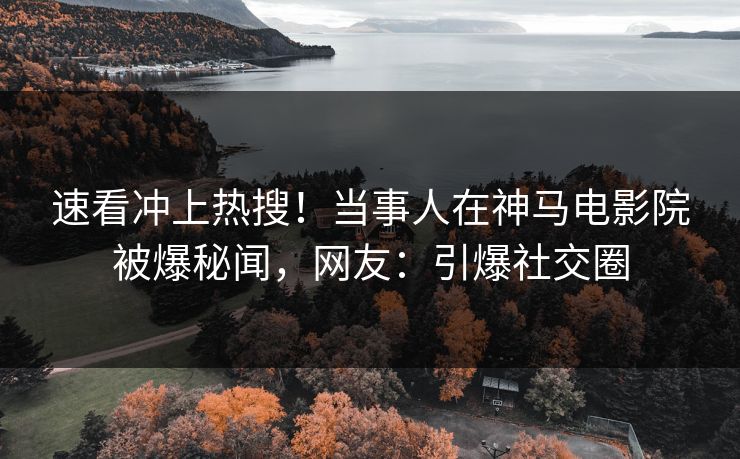 速看冲上热搜！当事人在神马电影院被爆秘闻，网友：引爆社交圈
