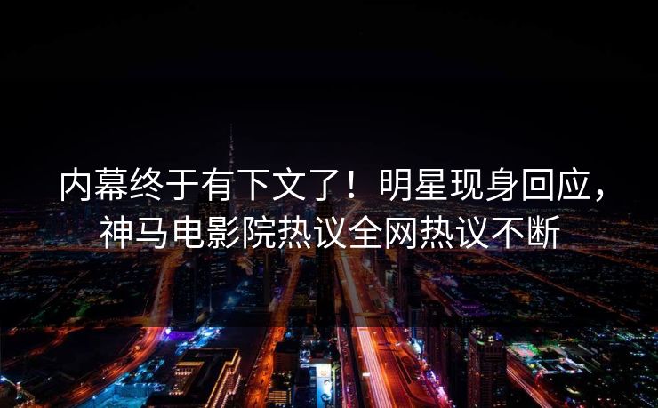 内幕终于有下文了！明星现身回应，神马电影院热议全网热议不断