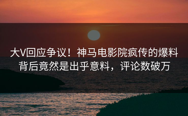大V回应争议！神马电影院疯传的爆料背后竟然是出乎意料，评论数破万
