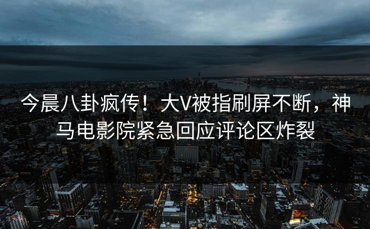 今晨八卦疯传！大V被指刷屏不断，神马电影院紧急回应评论区炸裂