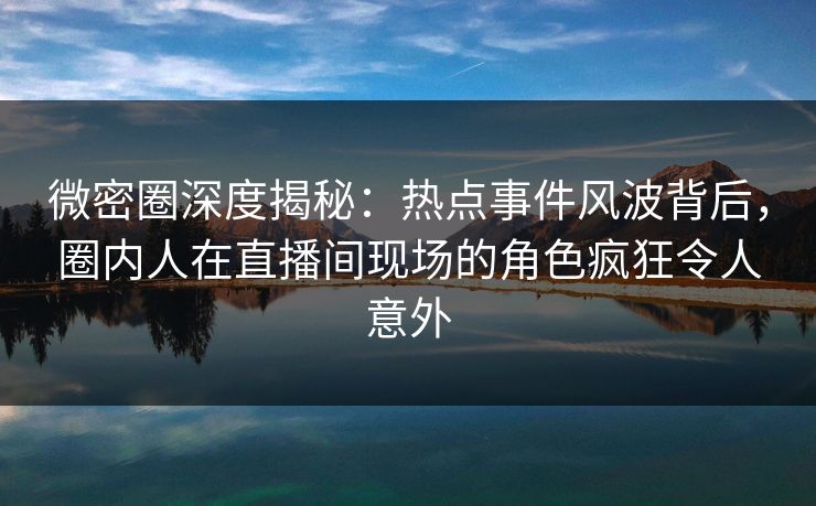 微密圈深度揭秘：热点事件风波背后，圈内人在直播间现场的角色疯狂令人意外