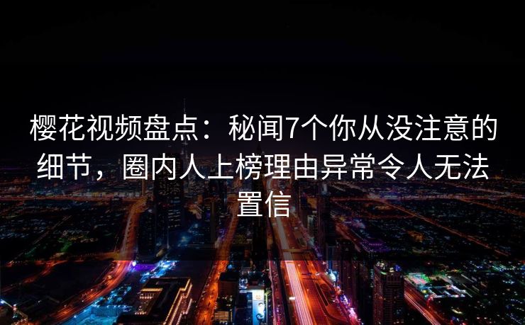 樱花视频盘点：秘闻7个你从没注意的细节，圈内人上榜理由异常令人无法置信